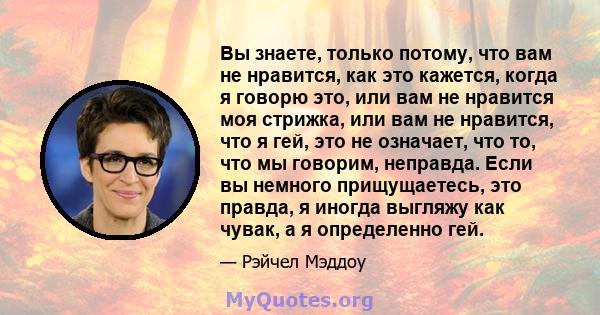 Вы знаете, только потому, что вам не нравится, как это кажется, когда я говорю это, или вам не нравится моя стрижка, или вам не нравится, что я гей, это не означает, что то, что мы говорим, неправда. Если вы немного