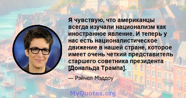 Я чувствую, что американцы всегда изучали национализм как иностранное явление. И теперь у нас есть националистическое движение в нашей стране, которое имеет очень четкий представитель старшего советника президента