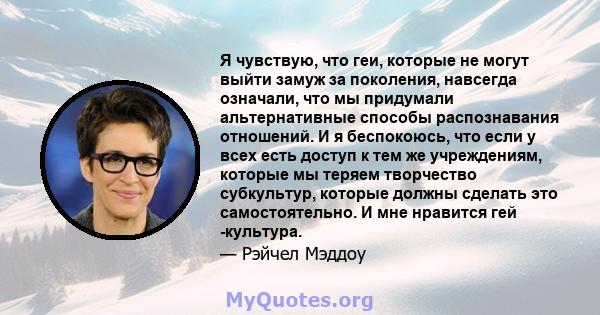 Я чувствую, что геи, которые не могут выйти замуж за поколения, навсегда означали, что мы придумали альтернативные способы распознавания отношений. И я беспокоюсь, что если у всех есть доступ к тем же учреждениям,