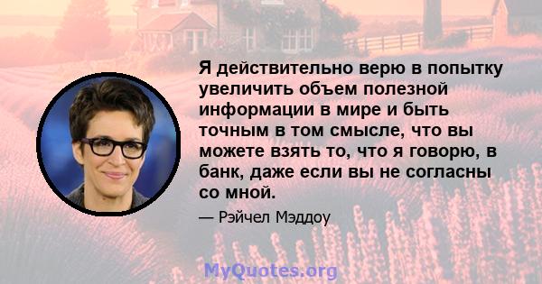 Я действительно верю в попытку увеличить объем полезной информации в мире и быть точным в том смысле, что вы можете взять то, что я говорю, в банк, даже если вы не согласны со мной.