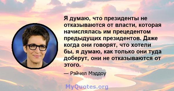 Я думаю, что президенты не отказываются от власти, которая начислялась им прецедентом предыдущих президентов. Даже когда они говорят, что хотели бы, я думаю, как только они туда доберут, они не отказываются от этого.