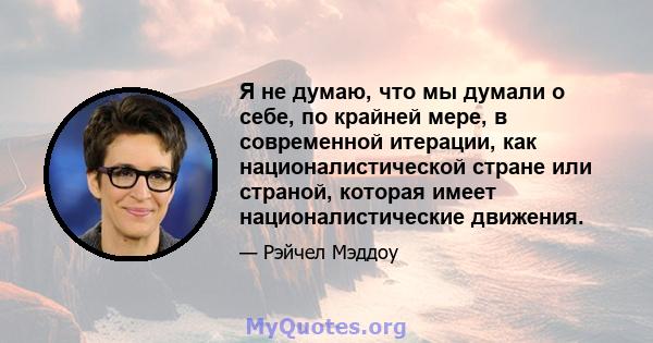 Я не думаю, что мы думали о себе, по крайней мере, в современной итерации, как националистической стране или страной, которая имеет националистические движения.