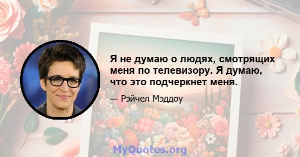 Я не думаю о людях, смотрящих меня по телевизору. Я думаю, что это подчеркнет меня.