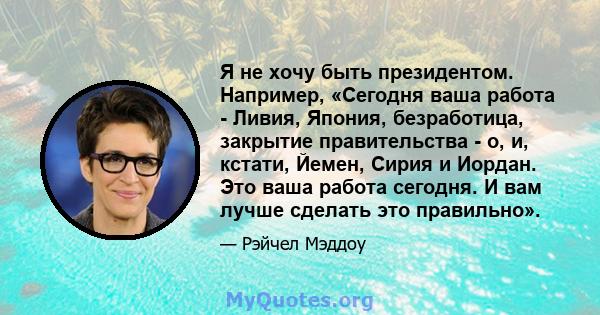 Я не хочу быть президентом. Например, «Сегодня ваша работа - Ливия, Япония, безработица, закрытие правительства - о, и, кстати, Йемен, Сирия и Иордан. Это ваша работа сегодня. И вам лучше сделать это правильно».