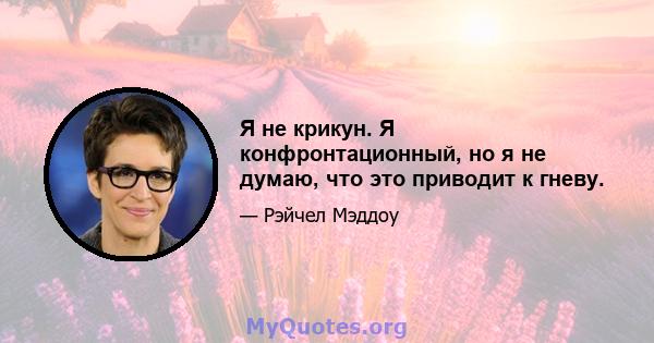 Я не крикун. Я конфронтационный, но я не думаю, что это приводит к гневу.