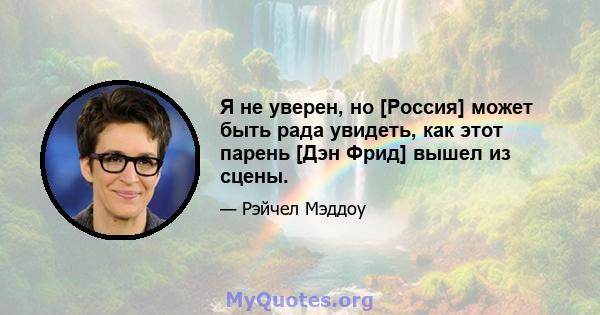 Я не уверен, но [Россия] может быть рада увидеть, как этот парень [Дэн Фрид] вышел из сцены.