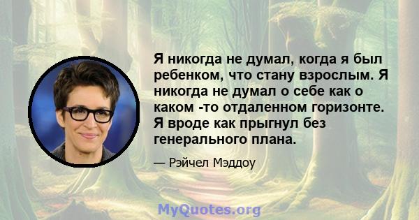 Я никогда не думал, когда я был ребенком, что стану взрослым. Я никогда не думал о себе как о каком -то отдаленном горизонте. Я вроде как прыгнул без генерального плана.