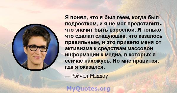 Я понял, что я был геем, когда был подростком, и я не мог представить, что значит быть взрослой. Я только что сделал следующее, что казалось правильным, и это привело меня от активизма к средствам массовой информации к