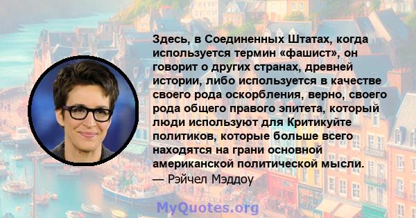 Здесь, в Соединенных Штатах, когда используется термин «фашист», он говорит о других странах, древней истории, либо используется в качестве своего рода оскорбления, верно, своего рода общего правого эпитета, который