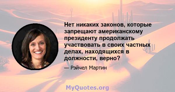 Нет никаких законов, которые запрещают американскому президенту продолжать участвовать в своих частных делах, находящихся в должности, верно?