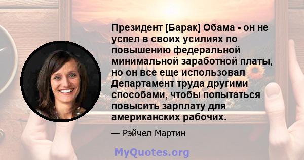 Президент [Барак] Обама - он не успел в своих усилиях по повышению федеральной минимальной заработной платы, но он все еще использовал Департамент труда другими способами, чтобы попытаться повысить зарплату для