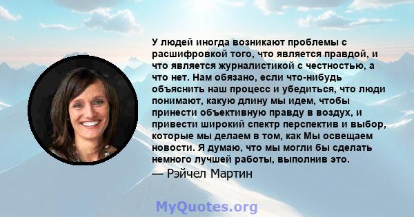 У людей иногда возникают проблемы с расшифровкой того, что является правдой, и что является журналистикой с честностью, а что нет. Нам обязано, если что-нибудь объяснить наш процесс и убедиться, что люди понимают, какую 