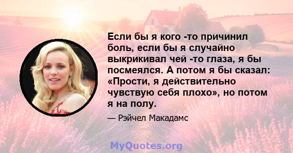 Если бы я кого -то причинил боль, если бы я случайно выкрикивал чей -то глаза, я бы посмеялся. А потом я бы сказал: «Прости, я действительно чувствую себя плохо», но потом я на полу.