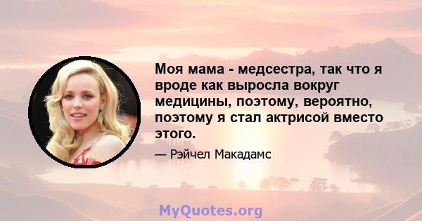 Моя мама - медсестра, так что я вроде как выросла вокруг медицины, поэтому, вероятно, поэтому я стал актрисой вместо этого.