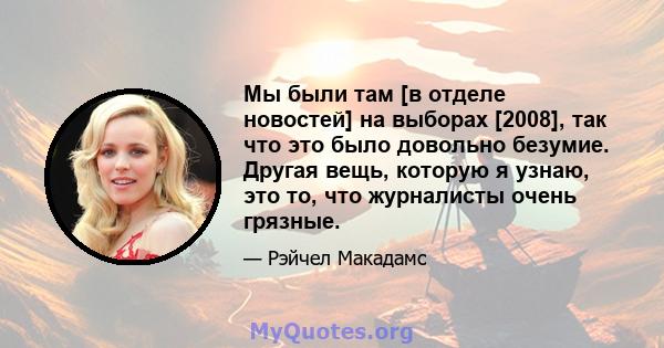 Мы были там [в отделе новостей] на выборах [2008], так что это было довольно безумие. Другая вещь, которую я узнаю, это то, что журналисты очень грязные.