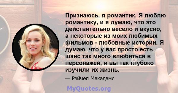 Признаюсь, я романтик. Я люблю романтику, и я думаю, что это действительно весело и вкусно, а некоторые из моих любимых фильмов - любовные истории. Я думаю, что у вас просто есть шанс так много влюбиться в персонажей, и 