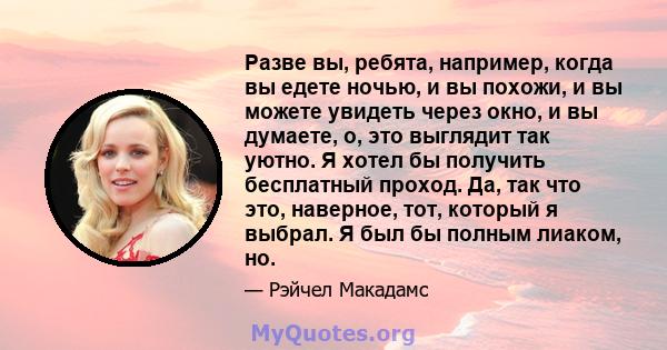 Разве вы, ребята, например, когда вы едете ночью, и вы похожи, и вы можете увидеть через окно, и вы думаете, о, это выглядит так уютно. Я хотел бы получить бесплатный проход. Да, так что это, наверное, тот, который я