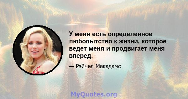 У меня есть определенное любопытство к жизни, которое ведет меня и продвигает меня вперед.