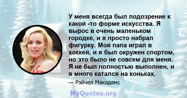 У меня всегда был подозрение к какой -то форме искусства. Я вырос в очень маленьком городке, и я просто набрал фигурку. Мой папа играл в хоккей, и я был окружен спортом, но это было не совсем для меня. Я не был