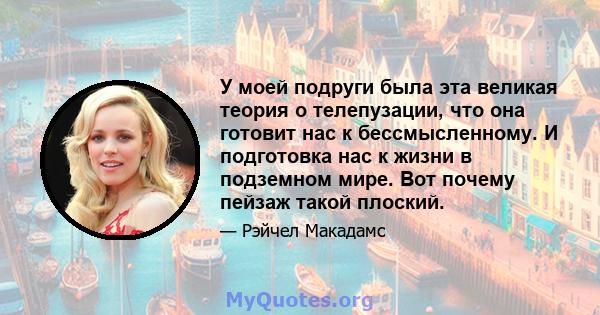 У моей подруги была эта великая теория о телепузации, что она готовит нас к бессмысленному. И подготовка нас к жизни в подземном мире. Вот почему пейзаж такой плоский.