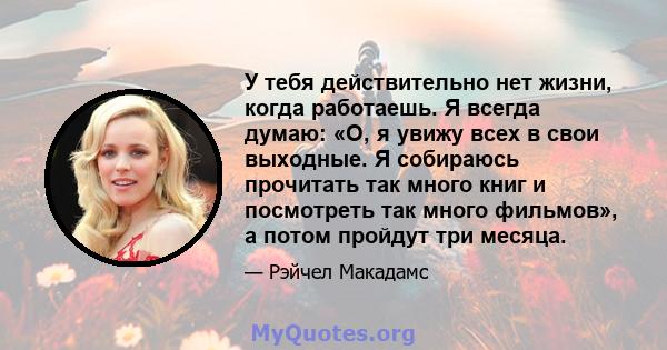 У тебя действительно нет жизни, когда работаешь. Я всегда думаю: «О, я увижу всех в свои выходные. Я собираюсь прочитать так много книг и посмотреть так много фильмов», а потом пройдут три месяца.