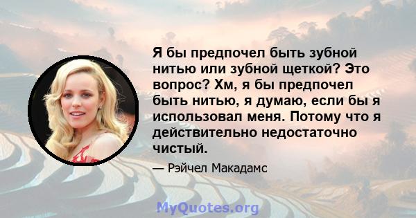 Я бы предпочел быть зубной нитью или зубной щеткой? Это вопрос? Хм, я бы предпочел быть нитью, я думаю, если бы я использовал меня. Потому что я действительно недостаточно чистый.