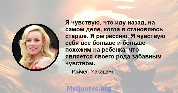 Я чувствую, что иду назад, на самом деле, когда я становлюсь старше. Я регрессию. Я чувствую себя все больше и больше похожим на ребенка, что является своего рода забавным чувством.