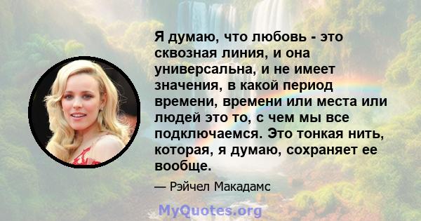 Я думаю, что любовь - это сквозная линия, и она универсальна, и не имеет значения, в какой период времени, времени или места или людей это то, с чем мы все подключаемся. Это тонкая нить, которая, я думаю, сохраняет ее