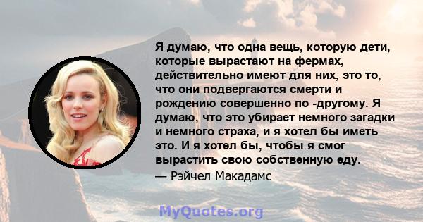 Я думаю, что одна вещь, которую дети, которые вырастают на фермах, действительно имеют для них, это то, что они подвергаются смерти и рождению совершенно по -другому. Я думаю, что это убирает немного загадки и немного