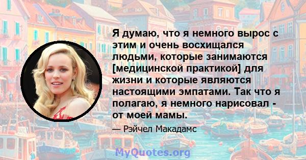 Я думаю, что я немного вырос с этим и очень восхищался людьми, которые занимаются [медицинской практикой] для жизни и которые являются настоящими эмпатами. Так что я полагаю, я немного нарисовал - от моей мамы.