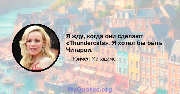 Я жду, когда они сделают «Thundercats». Я хотел бы быть Читарой.