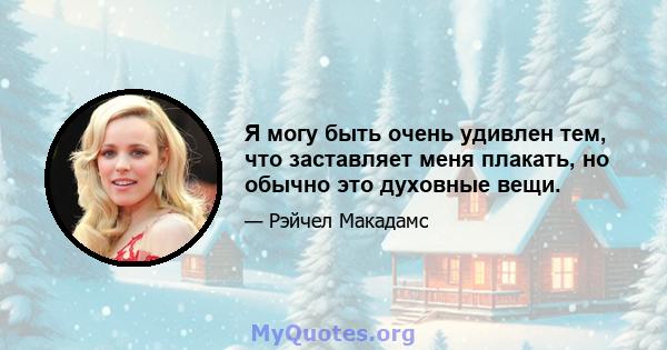 Я могу быть очень удивлен тем, что заставляет меня плакать, но обычно это духовные вещи.