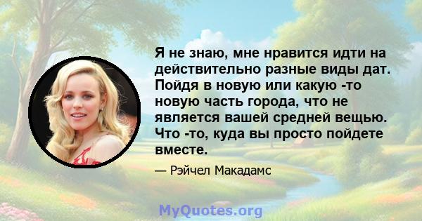 Я не знаю, мне нравится идти на действительно разные виды дат. Пойдя в новую или какую -то новую часть города, что не является вашей средней вещью. Что -то, куда вы просто пойдете вместе.