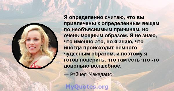 Я определенно считаю, что вы привлечены к определенным вещам по необъяснимым причинам, но очень мощным образом. Я не знаю, что именно это, но я знаю, что иногда происходит немного чудесным образом, и поэтому я готов