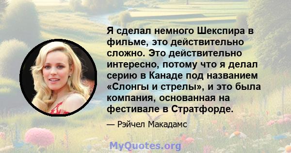 Я сделал немного Шекспира в фильме, это действительно сложно. Это действительно интересно, потому что я делал серию в Канаде под названием «Слонгы и стрелы», и это была компания, основанная на фестивале в Стратфорде.