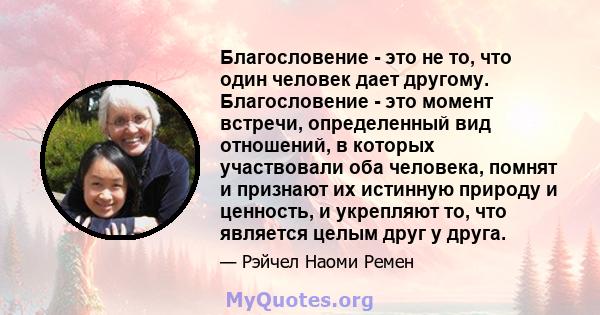 Благословение - это не то, что один человек дает другому. Благословение - это момент встречи, определенный вид отношений, в которых участвовали оба человека, помнят и признают их истинную природу и ценность, и укрепляют 