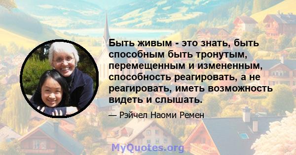 Быть живым - это знать, быть способным быть тронутым, перемещенным и измененным, способность реагировать, а не реагировать, иметь возможность видеть и слышать.