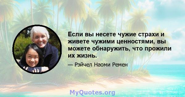 Если вы несете чужие страхи и живете чужими ценностями, вы можете обнаружить, что прожили их жизнь.