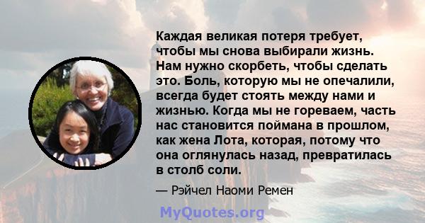 Каждая великая потеря требует, чтобы мы снова выбирали жизнь. Нам нужно скорбеть, чтобы сделать это. Боль, которую мы не опечалили, всегда будет стоять между нами и жизнью. Когда мы не гореваем, часть нас становится