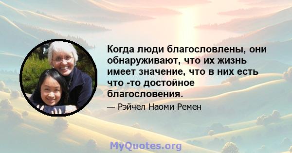 Когда люди благословлены, они обнаруживают, что их жизнь имеет значение, что в них есть что -то достойное благословения.