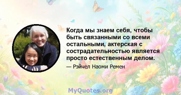 Когда мы знаем себя, чтобы быть связанными со всеми остальными, актерская с сострадательностью является просто естественным делом.