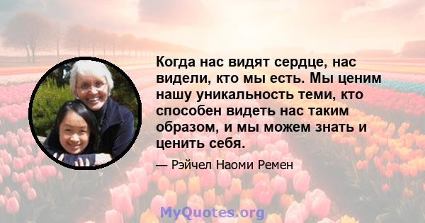 Когда нас видят сердце, нас видели, кто мы есть. Мы ценим нашу уникальность теми, кто способен видеть нас таким образом, и мы можем знать и ценить себя.