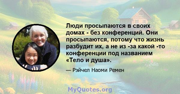 Люди просыпаются в своих домах - без конференций. Они просыпаются, потому что жизнь разбудит их, а не из -за какой -то конференции под названием «Тело и душа».