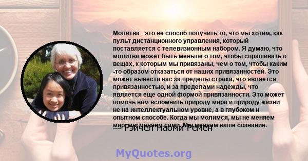 Молитва - это не способ получить то, что мы хотим, как пульт дистанционного управления, который поставляется с телевизионным набором. Я думаю, что молитва может быть меньше о том, чтобы спрашивать о вещах, к которым мы