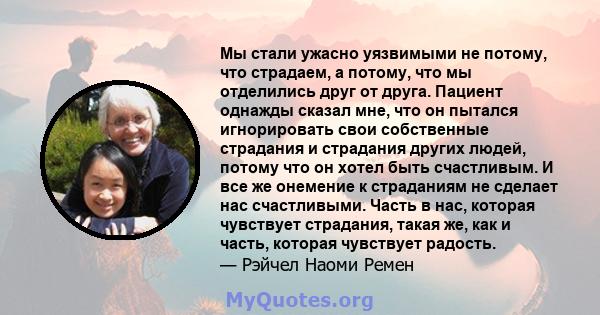 Мы стали ужасно уязвимыми не потому, что страдаем, а потому, что мы отделились друг от друга. Пациент однажды сказал мне, что он пытался игнорировать свои собственные страдания и страдания других людей, потому что он