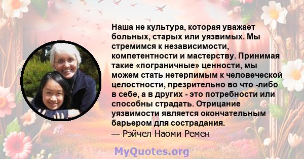 Наша не культура, которая уважает больных, старых или уязвимых. Мы стремимся к независимости, компетентности и мастерству. Принимая такие «пограничные» ценности, мы можем стать нетерпимым к человеческой целостности,