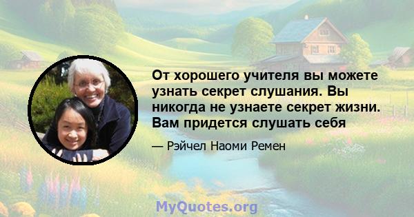 От хорошего учителя вы можете узнать секрет слушания. Вы никогда не узнаете секрет жизни. Вам придется слушать себя