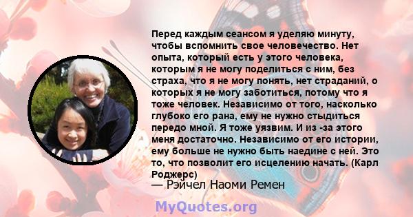 Перед каждым сеансом я уделяю минуту, чтобы вспомнить свое человечество. Нет опыта, который есть у этого человека, которым я не могу поделиться с ним, без страха, что я не могу понять, нет страданий, о которых я не могу 