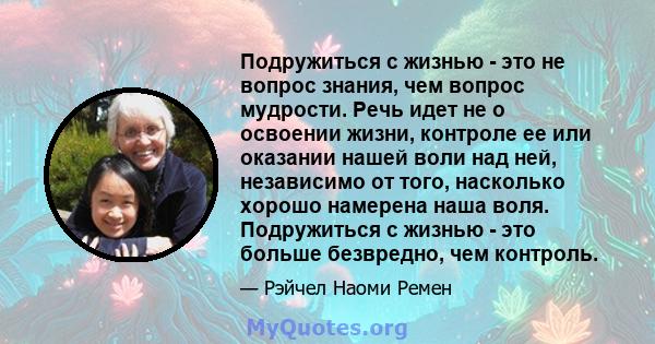 Подружиться с жизнью - это не вопрос знания, чем вопрос мудрости. Речь идет не о освоении жизни, контроле ее или оказании нашей воли над ней, независимо от того, насколько хорошо намерена наша воля. Подружиться с жизнью 