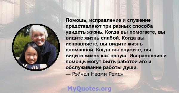 Помощь, исправление и служение представляют три разных способа увидеть жизнь. Когда вы помогаете, вы видите жизнь слабой. Когда вы исправляете, вы видите жизнь сломанной. Когда вы служите, вы видите жизнь как целую.